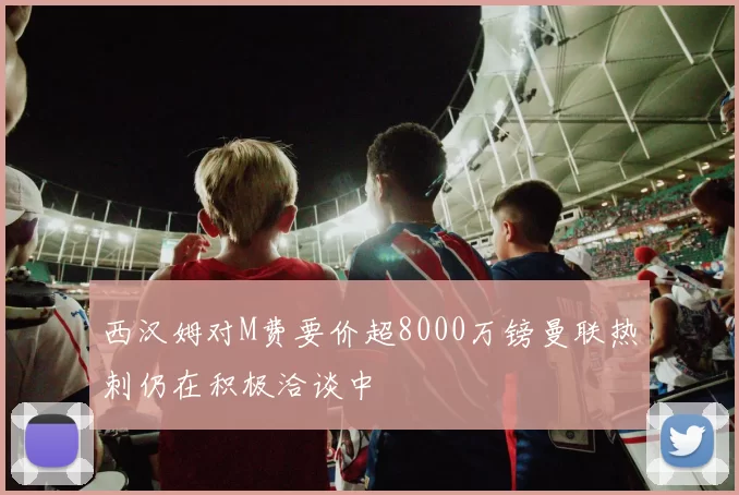 西汉姆对M费要价超8000万镑曼联热刺仍在积极洽谈中