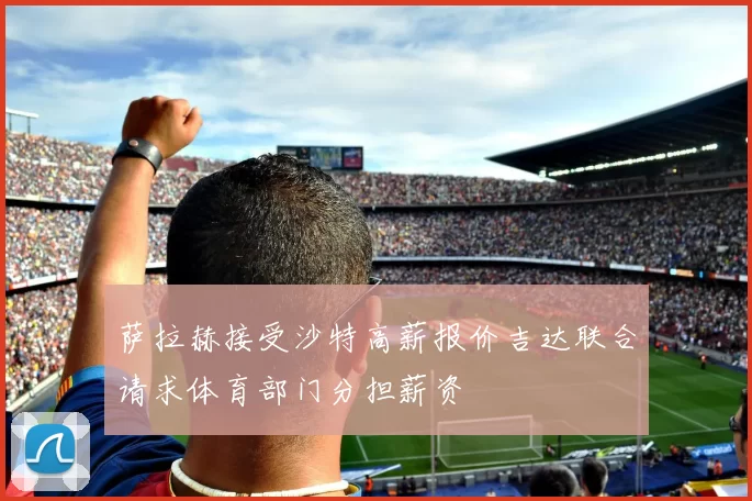 萨拉赫接受沙特高薪报价吉达联合请求体育部门分担薪资
