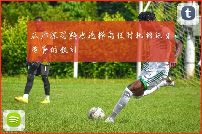 瓜帅深思熟虑选择离任时机铭记克洛普的教训
