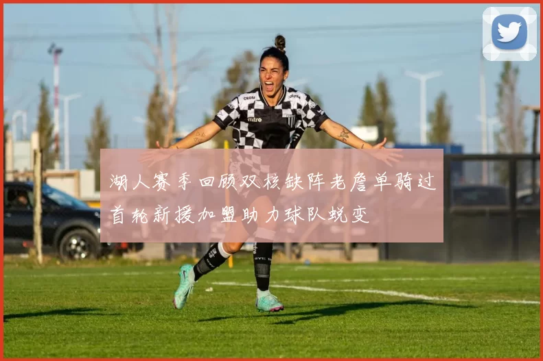 湖人赛季回顾双核缺阵老詹单骑过首轮新援加盟助力球队蜕变