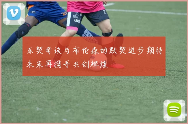 东契奇谈与布伦森的默契进步期待未来再携手共创辉煌