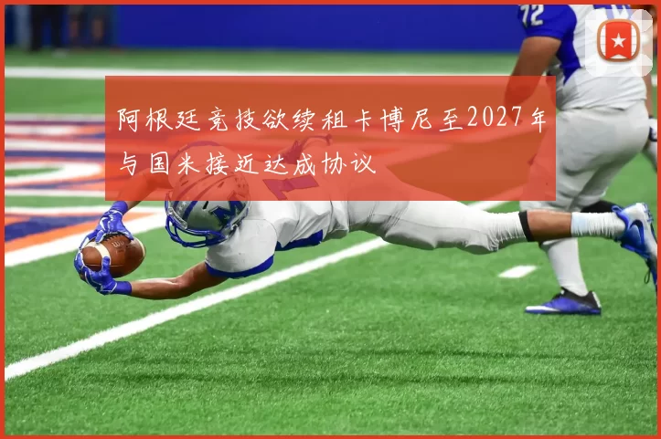 阿根廷竞技欲续租卡博尼至2027年与国米接近达成协议