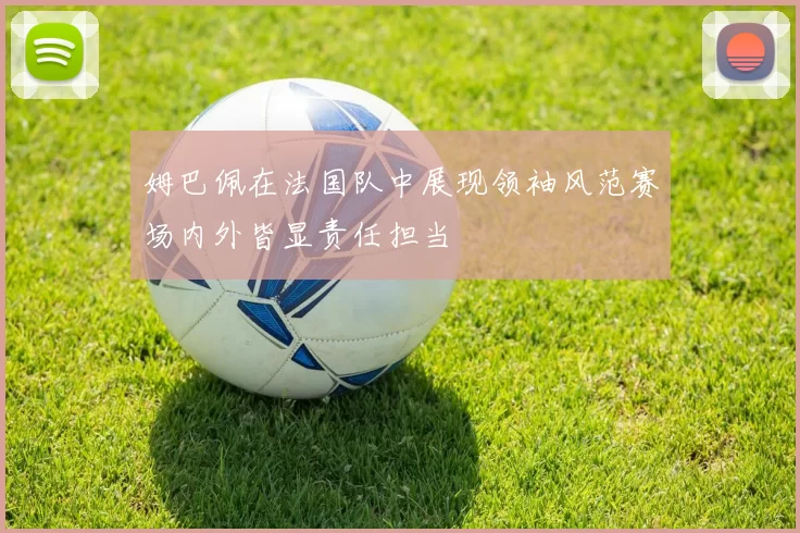 姆巴佩在法国队中展现领袖风范赛场内外皆显责任担当