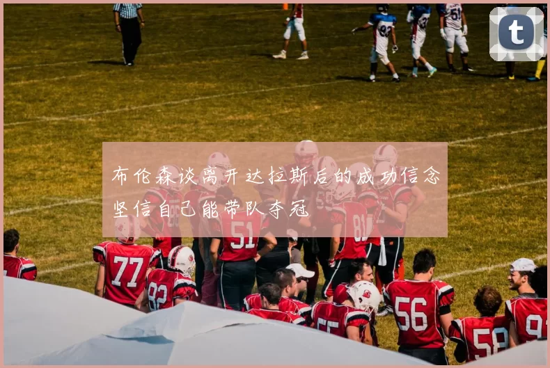 布伦森谈离开达拉斯后的成功信念坚信自己能带队夺冠