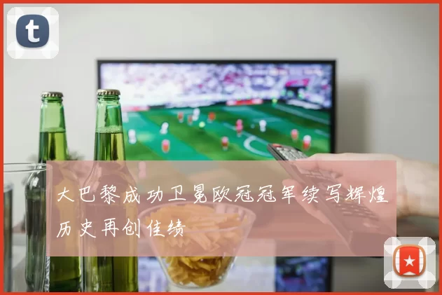 大巴黎成功卫冕欧冠冠军续写辉煌历史再创佳绩