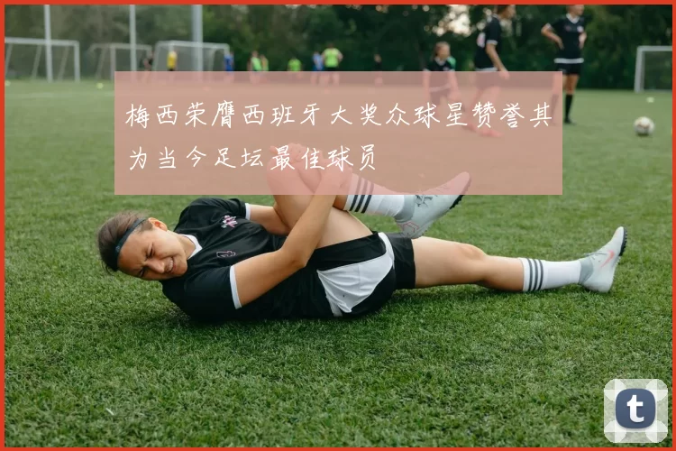 梅西荣膺西班牙大奖众球星赞誉其为当今足坛最佳球员