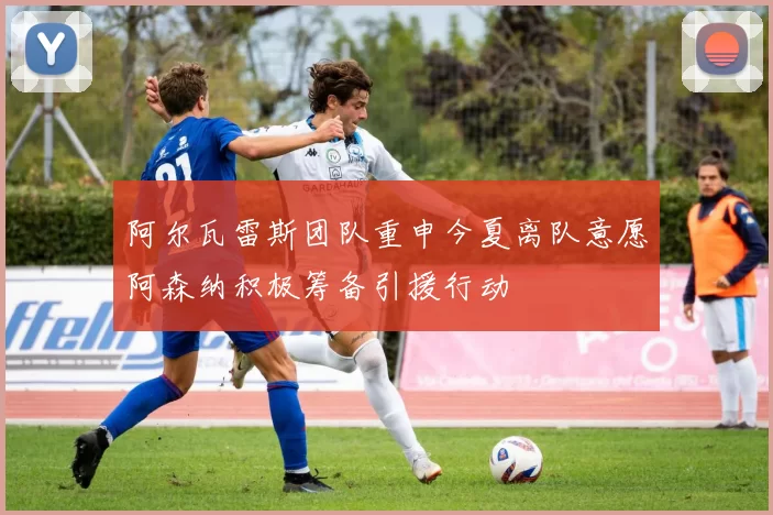 阿尔瓦雷斯团队重申今夏离队意愿阿森纳积极筹备引援行动