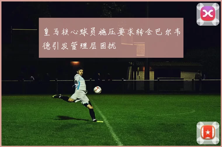 皇马核心球员施压要求转会巴尔韦德引发管理层困扰