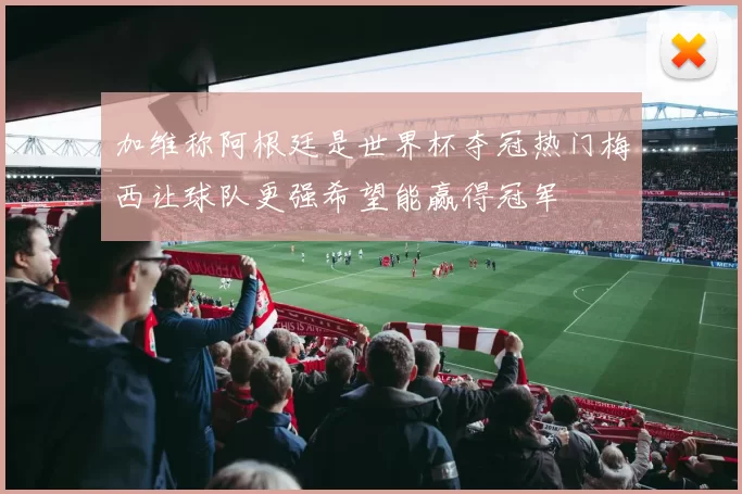 加维称阿根廷是世界杯夺冠热门梅西让球队更强希望能赢得冠军
