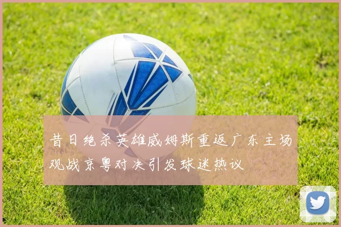 昔日绝杀英雄威姆斯重返广东主场观战京粤对决引发球迷热议