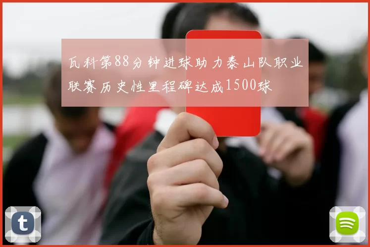 瓦科第88分钟进球助力泰山队职业联赛历史性里程碑达成1500球