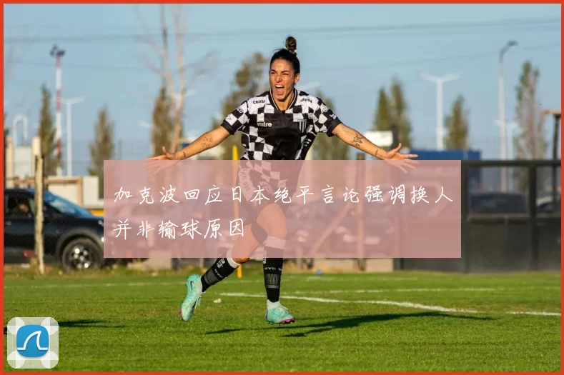 加克波回应日本绝平言论强调换人并非输球原因