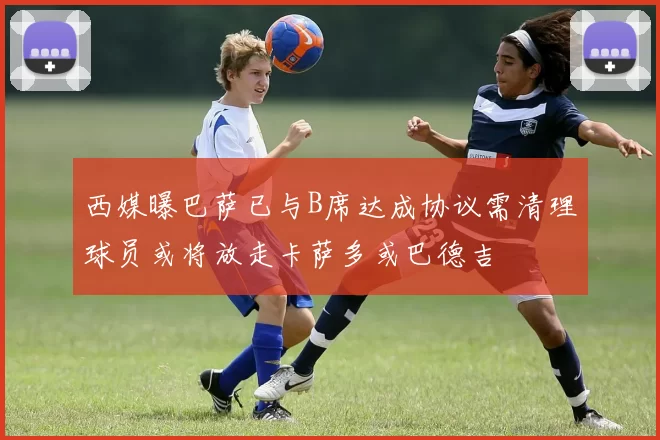 西媒曝巴萨已与B席达成协议需清理球员或将放走卡萨多或巴德吉