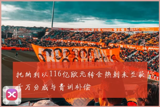 托纳利以116亿欧元转会热刺米兰获千万分成与青训补偿