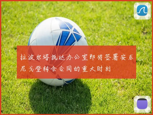 拉波尔塔抵达办公室即将签署安东尼戈登转会合同的重大时刻