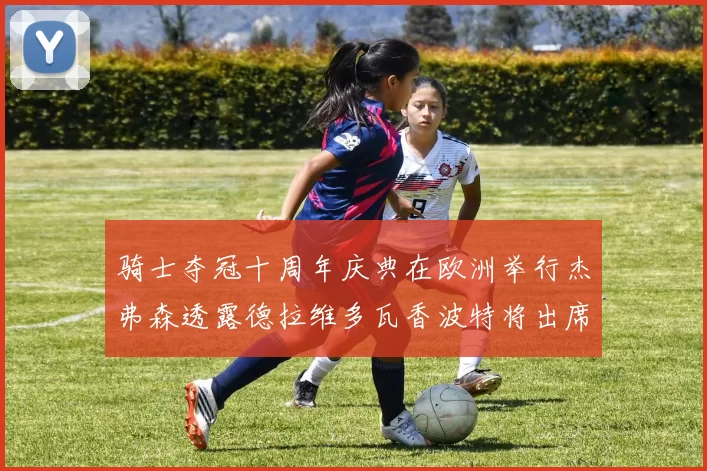 骑士夺冠十周年庆典在欧洲举行杰弗森透露德拉维多瓦香波特将出席