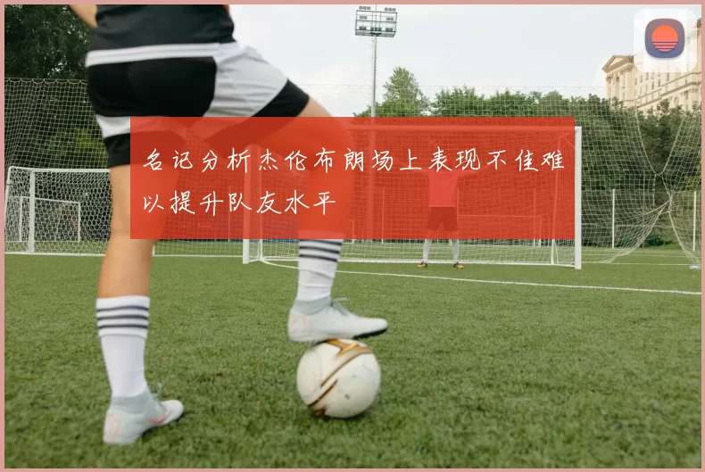 名记分析杰伦布朗场上表现不佳难以提升队友水平