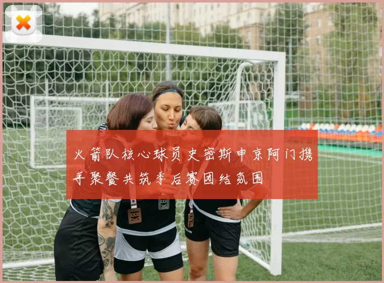 火箭队核心球员史密斯申京阿门携手聚餐共筑季后赛团结氛围